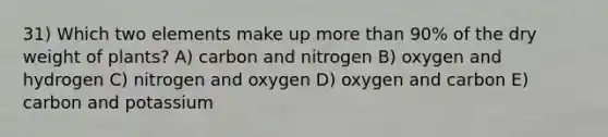 31) Which two elements make up more than 90% of the dry weight of plants? A) carbon and nitrogen B) oxygen and hydrogen C) nitrogen and oxygen D) oxygen and carbon E) carbon and potassium