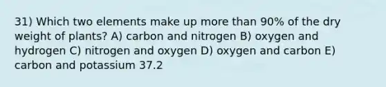 31) Which two elements make up more than 90% of the dry weight of plants? A) carbon and nitrogen B) oxygen and hydrogen C) nitrogen and oxygen D) oxygen and carbon E) carbon and potassium 37.2