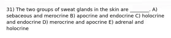 31) The two groups of sweat glands in the skin are ________. A) sebaceous and merocrine B) apocrine and endocrine C) holocrine and endocrine D) merocrine and apocrine E) adrenal and holocrine