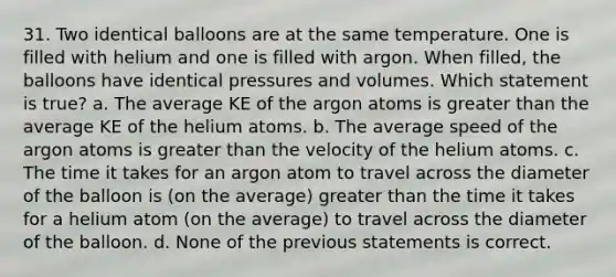 31. Two identical balloons are at the same temperature. One is filled with helium and one is filled with argon. When filled, the balloons have identical pressures and volumes. Which statement is true? a. The average KE of the argon atoms is greater than the average KE of the helium atoms. b. The average speed of the argon atoms is greater than the velocity of the helium atoms. c. The time it takes for an argon atom to travel across the diameter of the balloon is (on the average) greater than the time it takes for a helium atom (on the average) to travel across the diameter of the balloon. d. None of the previous statements is correct.