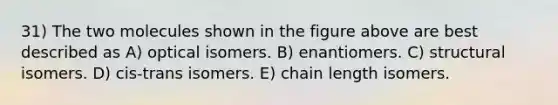 31) The two molecules shown in the figure above are best described as A) optical isomers. B) enantiomers. C) structural isomers. D) cis-trans isomers. E) chain length isomers.