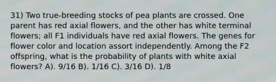 31) Two true-breeding stocks of pea plants are crossed. One parent has red axial flowers, and the other has white terminal flowers; all F1 individuals have red axial flowers. The genes for flower color and location assort independently. Among the F2 offspring, what is the probability of plants with white axial flowers? A). 9/16 B). 1/16 C). 3/16 D). 1/8