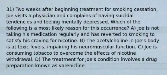 31) Two weeks after beginning treatment for smoking cessation, Joe visits a physician and complains of having suicidal tendencies and feeling mentally depressed. Which of the following is a most likely reason for this occurrence? A) Joe is not taking his medication regularly and has reverted to smoking to satisfy his craving for nicotine. B) The acetylcholine in Joe's body is at toxic levels, impairing his neuromuscular function. C) Joe is consuming tobacco to overcome the effects of nicotine withdrawal. D) The treatment for Joe's condition involves a drug preparation known as varenicline.