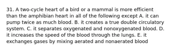 31. A two-cycle heart of a bird or a mammal is more efficient than the amphibian heart in all of the following except A. it can pump twice as much blood. B. it creates a true double circulatory system. C. it separates oxygenated and nonoxygenated blood. D. it increases the speed of the blood through the lungs. E. it exchanges gases by mixing aerated and nonaerated blood