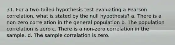 31. For a two-tailed hypothesis test evaluating a Pearson correlation, what is stated by the null hypothesis? a. There is a non-zero correlation in the general population b. The population correlation is zero c. There is a non-zero correlation in the sample. d. The sample correlation is zero.