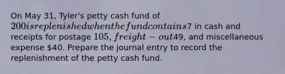 On May 31, Tyler's petty cash fund of 200 is replenished when the fund contains7 in cash and receipts for postage 105, freight-out49, and miscellaneous expense 40. Prepare the journal entry to record the replenishment of the petty cash fund.