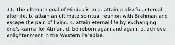 31. The ultimate goal of Hindus is to a. attain a blissful, eternal afterlife. b. attain an ultimate spiritual reunion with Brahman and escape the pain of living. c. attain eternal life by exchanging one's karma for Atman. d. be reborn again and again. e. achieve enlightenment in the Western Paradise.