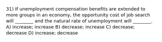 31) If unemployment compensation benefits are extended to more groups in an economy, the opportunity cost of job search will ________ and the natural rate of unemployment will ________. A) increase; increase B) decrease; increase C) decrease; decrease D) increase; decrease