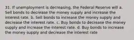 31. If unemployment is decreasing, the Federal Reserve will a. Sell bonds to decrease the money supply and increase the interest rate. b. Sell bonds to increase the money supply and decrease the interest rate. c. Buy bonds to decrease the money supply and increase the interest rate. d. Buy bonds to increase the money supply and decrease the interest rate