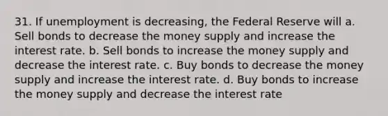 31. If unemployment is decreasing, the Federal Reserve will a. Sell bonds to decrease the money supply and increase the interest rate. b. Sell bonds to increase the money supply and decrease the interest rate. c. Buy bonds to decrease the money supply and increase the interest rate. d. Buy bonds to increase the money supply and decrease the interest rate