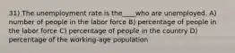 31) The unemployment rate is the____who are unemployed. A) number of people in the labor force B) percentage of people in the labor force C) percentage of people in the country D) percentage of the working-age population