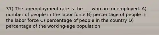 31) The <a href='https://www.questionai.com/knowledge/kh7PJ5HsOk-unemployment-rate' class='anchor-knowledge'>unemployment rate</a> is the____who are unemployed. A) number of people in the labor force B) percentage of people in the labor force C) percentage of people in the country D) percentage of the working-age population