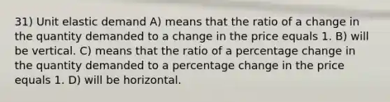 31) Unit elastic demand A) means that the ratio of a change in the quantity demanded to a change in the price equals 1. B) will be vertical. C) means that the ratio of a percentage change in the quantity demanded to a percentage change in the price equals 1. D) will be horizontal.