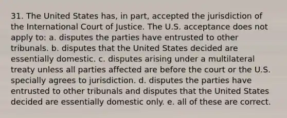 31. The United States has, in part, accepted the jurisdiction of the International Court of Justice. The U.S. acceptance does not apply to: a. disputes the parties have entrusted to other tribunals. b. disputes that the United States decided are essentially domestic. c. disputes arising under a multilateral treaty unless all parties affected are before the court or the U.S. specially agrees to jurisdiction. d. disputes the parties have entrusted to other tribunals and disputes that the United States decided are essentially domestic only. e. all of these are correct.