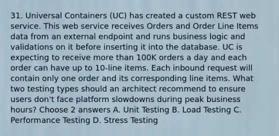 31. Universal Containers (UC) has created a custom REST web service. This web service receives Orders and Order Line Items data from an external endpoint and runs business logic and validations on it before inserting it into the database. UC is expecting to receive more than 100K orders a day and each order can have up to 10-line items. Each inbound request will contain only one order and its corresponding line items. What two testing types should an architect recommend to ensure users don't face platform slowdowns during peak business hours? Choose 2 answers A. Unit Testing B. Load Testing C. Performance Testing D. Stress Testing