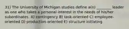 31) The University of Michigan studies define a(n) ________ leader as one who takes a personal interest in the needs of his/her subordinates. A) contingency B) task-oriented C) employee-oriented D) production-oriented E) structure initiating