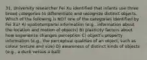 31. University researcher Fei Xu identified that infants use three broad categories to differentiate and recognize distinct objects. Which of the following is NOT one of the categories identified by Fei Xu? A) spatiotemporal information (e.g., information about the location and motion of objects) B) plasticity factors about how experience changes perception C) object's property information (e.g., the perceptual qualities of an object, such as colour texture and size) D) awareness of distinct kinds of objects (e.g., a duck versus a ball)