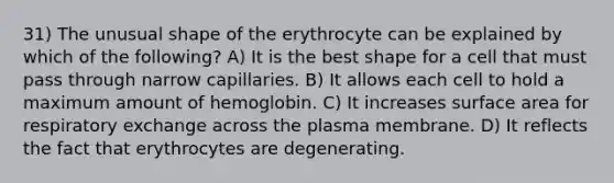 31) The unusual shape of the erythrocyte can be explained by which of the following? A) It is the best shape for a cell that must pass through narrow capillaries. B) It allows each cell to hold a maximum amount of hemoglobin. C) It increases surface area for respiratory exchange across the plasma membrane. D) It reflects the fact that erythrocytes are degenerating.