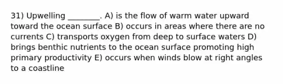 31) Upwelling ________. A) is the flow of warm water upward toward the ocean surface B) occurs in areas where there are no currents C) transports oxygen from deep to surface waters D) brings benthic nutrients to the ocean surface promoting high primary productivity E) occurs when winds blow at right angles to a coastline