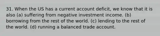 31. When the US has a current account deficit, we know that it is also (a) suffering from negative investment income. (b) borrowing from the rest of the world. (c) lending to the rest of the world. (d) running a balanced trade account.