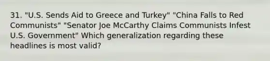 31. "U.S. Sends Aid to Greece and Turkey" "China Falls to Red Communists" "Senator Joe McCarthy Claims Communists Infest U.S. Government" Which generalization regarding these headlines is most valid?