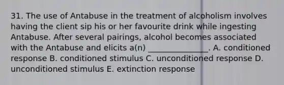 31. The use of Antabuse in the treatment of alcoholism involves having the client sip his or her favourite drink while ingesting Antabuse. After several pairings, alcohol becomes associated with the Antabuse and elicits a(n) _______________. A. conditioned response B. conditioned stimulus C. unconditioned response D. unconditioned stimulus E. extinction response