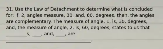 31. Use the Law of Detachment to determine what is concluded for: If, 2, angles measure, 30, and, 60, degrees, then, the angles are complementary. The measure of angle, 1, is, 30, degrees, and, the measure of angle, 2, is, 60, degrees, states to us that _________s, ____, and, ____, are _____________________________________.