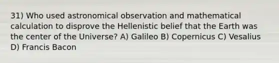 31) Who used astronomical observation and mathematical calculation to disprove the Hellenistic belief that the Earth was the center of the Universe? A) Galileo B) Copernicus C) Vesalius D) Francis Bacon