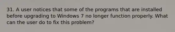 31. A user notices that some of the programs that are installed before upgrading to Windows 7 no longer function properly. What can the user do to fix this problem?