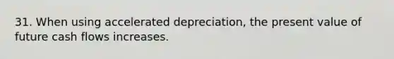 31. When using accelerated depreciation, the present value of future cash flows increases.