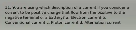 31. You are using which description of a current if you consider a current to be positive charge that flow from the positive to the negative terminal of a battery? a. Electron current b. Conventional current c. Proton current d. Alternation current