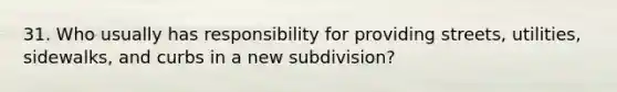 31. Who usually has responsibility for providing streets, utilities, sidewalks, and curbs in a new subdivision?