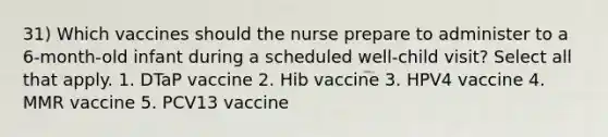 31) Which vaccines should the nurse prepare to administer to a 6-month-old infant during a scheduled well-child visit? Select all that apply. 1. DTaP vaccine 2. Hib vaccine 3. HPV4 vaccine 4. MMR vaccine 5. PCV13 vaccine