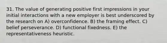 31. The value of generating positive first impressions in your initial interactions with a new employer is best underscored by the research on A) overconfidence. B) the framing effect. C) belief perseverance. D) functional fixedness. E) the representativeness heuristic.