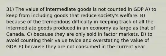 31) The value of intermediate goods is not counted in GDP A) to keep from including goods that reduce society's welfare. B) because of the tremendous difficulty in keeping track of all the intermediate goods produced in an economy as large as that of Canada. C) because they are only sold in factor markets. D) to avoid counting their value twice and overstating the value of GDP. E) because they are not consumed in the current year.