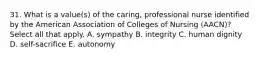 31. What is a value(s) of the caring, professional nurse identified by the American Association of Colleges of Nursing (AACN)? Select all that apply. A. sympathy B. integrity C. human dignity D. self-sacrifice E. autonomy