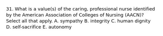 31. What is a value(s) of the caring, professional nurse identified by the American Association of Colleges of Nursing (AACN)? Select all that apply. A. sympathy B. integrity C. human dignity D. self-sacrifice E. autonomy