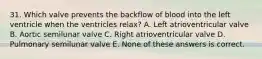 31. Which valve prevents the backflow of blood into the left ventricle when the ventricles relax? A. Left atrioventricular valve B. Aortic semilunar valve C. Right atrioventricular valve D. Pulmonary semilunar valve E. None of these answers is correct.