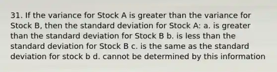 31. If the variance for Stock A is greater than the variance for Stock B, then the standard deviation for Stock A: a. is greater than the standard deviation for Stock B b. is less than the standard deviation for Stock B c. is the same as the standard deviation for stock b d. cannot be determined by this information