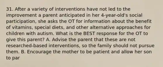 31. After a variety of interventions have not led to the improvement a parent anticipated in her 4-year-old's social participation, she asks the OT for information about the benefit of vitamins, special diets, and other alternative approaches for children with autism. What is the BEST response for the OT to give this parent? A. Advise the parent that these are not researched-based interventions, so the family should not pursue them. B. Encourage the mother to be patient and allow her son to par