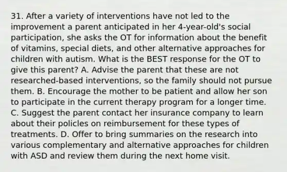 31. After a variety of interventions have not led to the improvement a parent anticipated in her 4-year-old's social participation, she asks the OT for information about the benefit of vitamins, special diets, and other alternative approaches for children with autism. What is the BEST response for the OT to give this parent? A. Advise the parent that these are not researched-based interventions, so the family should not pursue them. B. Encourage the mother to be patient and allow her son to participate in the current therapy program for a longer time. C. Suggest the parent contact her insurance company to learn about their policles on reimbursement for these types of treatments. D. Offer to bring summaries on the research into various complementary and alternative approaches for children with ASD and review them during the next home visit.