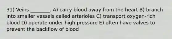 31) Veins ________. A) carry blood away from the heart B) branch into smaller vessels called arterioles C) transport oxygen-rich blood D) operate under high pressure E) often have valves to prevent the backflow of blood