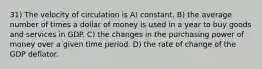 31) The velocity of circulation is A) constant. B) the average number of times a dollar of money is used in a year to buy goods and services in GDP. C) the changes in the purchasing power of money over a given time period. D) the rate of change of the GDP deflator.