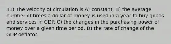 31) The velocity of circulation is A) constant. B) the average number of times a dollar of money is used in a year to buy goods and services in GDP. C) the changes in the purchasing power of money over a given time period. D) the rate of change of the GDP deflator.