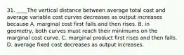 31. ____The vertical distance between average total cost and average variable cost curves decreases as output increases because A. marginal cost first falls and then rises. B. in geometry, both curves must reach their minimums on the marginal cost curve. C. marginal product first rises and then falls. D. average fixed cost decreases as output increases.