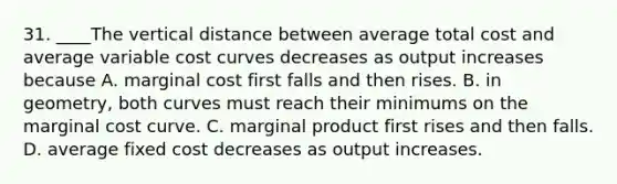 31. ____The vertical distance between average total cost and average variable cost curves decreases as output increases because A. marginal cost first falls and then rises. B. in geometry, both curves must reach their minimums on the marginal cost curve. C. marginal product first rises and then falls. D. average fixed cost decreases as output increases.