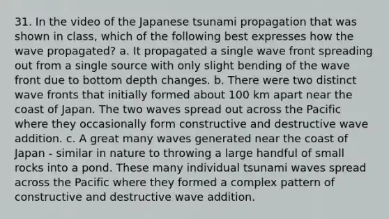 31. In the video of the Japanese tsunami propagation that was shown in class, which of the following best expresses how the wave propagated? a. It propagated a single wave front spreading out from a single source with only slight bending of the wave front due to bottom depth changes. b. There were two distinct wave fronts that initially formed about 100 km apart near the coast of Japan. The two waves spread out across the Pacific where they occasionally form constructive and destructive wave addition. c. A great many waves generated near the coast of Japan - similar in nature to throwing a large handful of small rocks into a pond. These many individual tsunami waves spread across the Pacific where they formed a complex pattern of constructive and destructive wave addition.