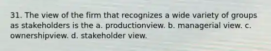 31. The view of the firm that recognizes a wide variety of groups as stakeholders is the a. productionview. b. managerial view. c. ownershipview. d. stakeholder view.