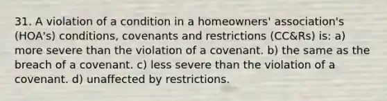 31. A violation of a condition in a homeowners' association's (HOA's) conditions, covenants and restrictions (CC&Rs) is: a) more severe than the violation of a covenant. b) the same as the breach of a covenant. c) less severe than the violation of a covenant. d) unaffected by restrictions.