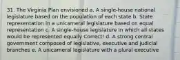 31. The Virginia Plan envisioned a. A single-house national legislature based on the population of each state b. State representation in a unicameral legislature based on equal representation c. A single-house legislature in which all states would be represented equally Correct! d. A strong central government composed of legislative, executive and judicial branches e. A unicameral legislature with a plural executive